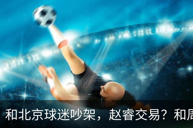 和北京球迷吵架，赵睿交易？和周琦互动，谁注意他表态，去向曝光
