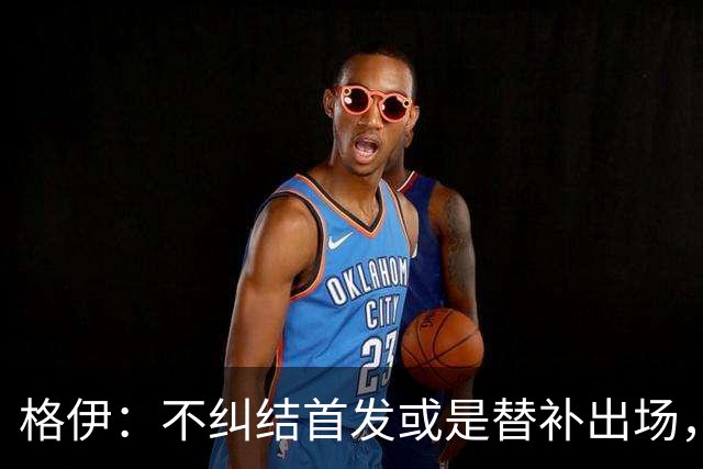 格伊：不纠结首发或是替补出场，巴拿马绝非鱼腩必须认真对待
