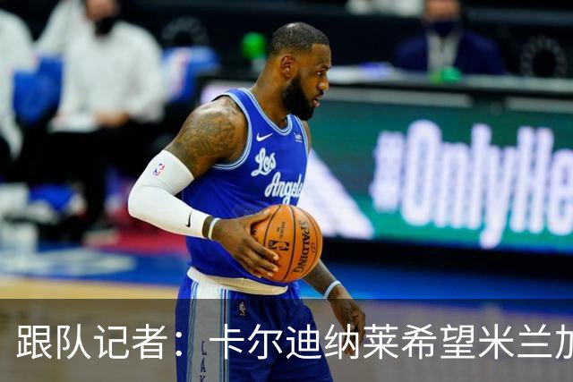 跟队记者：卡尔迪纳莱希望米兰加快转会运作，特别是卖人