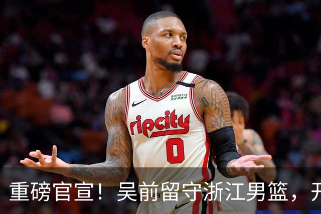 重磅官宣！吴前留守浙江男篮，开启生涯第15个赛季续写一人一城